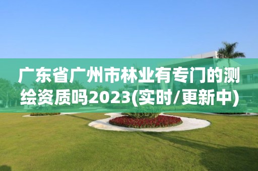 廣東省廣州市林業(yè)有專門的測繪資質(zhì)嗎2023(實時/更新中)