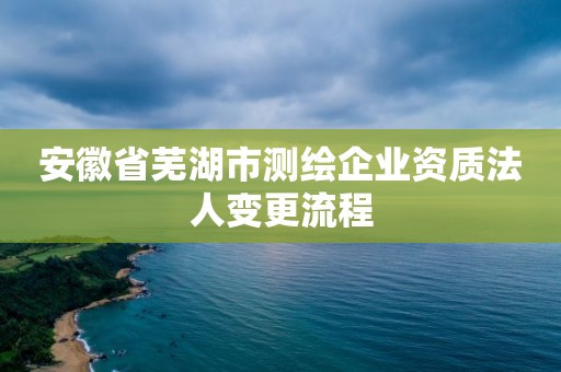 安徽省蕪湖市測繪企業資質法人變更流程