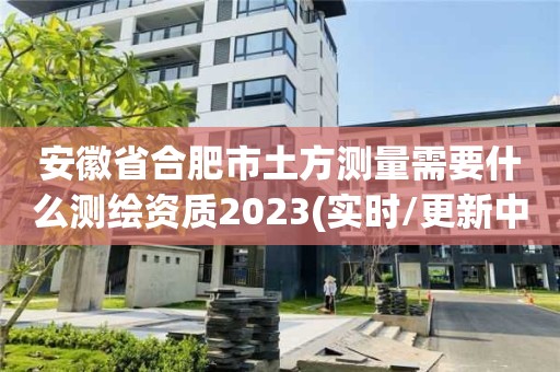 安徽省合肥市土方測量需要什么測繪資質(zhì)2023(實時/更新中)