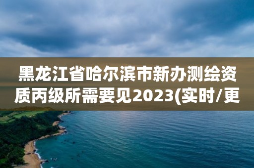 黑龍江省哈爾濱市新辦測繪資質(zhì)丙級所需要見2023(實時/更新中)