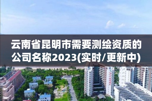 云南省昆明市需要測繪資質(zhì)的公司名稱2023(實時/更新中)