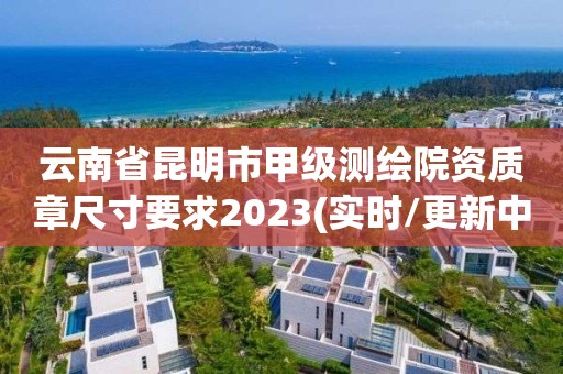 云南省昆明市甲級測繪院資質(zhì)章尺寸要求2023(實時/更新中)