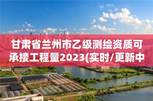 甘肅省蘭州市乙級測繪資質(zhì)可承接工程量2023(實時/更新中)