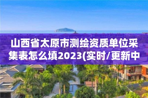 山西省太原市測繪資質單位采集表怎么填2023(實時/更新中)