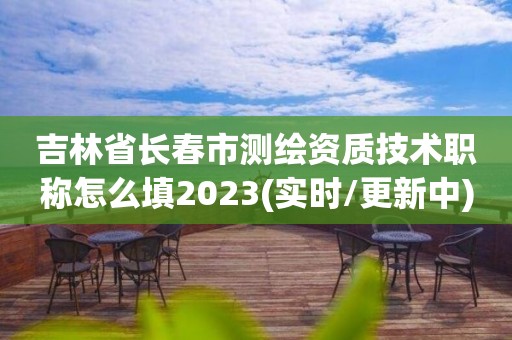 吉林省長春市測繪資質技術職稱怎么填2023(實時/更新中)