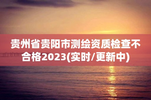 貴州省貴陽(yáng)市測(cè)繪資質(zhì)檢查不合格2023(實(shí)時(shí)/更新中)