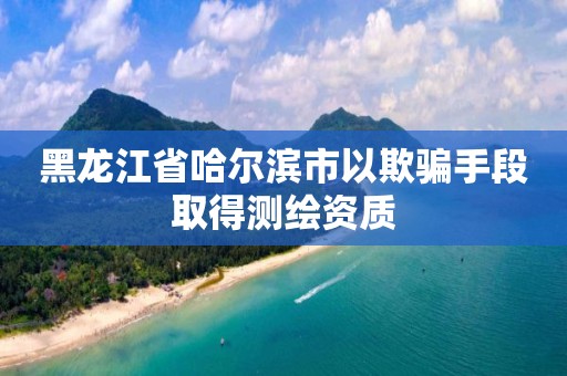 黑龍江省哈爾濱市以欺騙手段取得測繪資質(zhì)