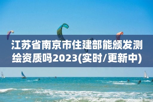 江蘇省南京市住建部能頒發測繪資質嗎2023(實時/更新中)