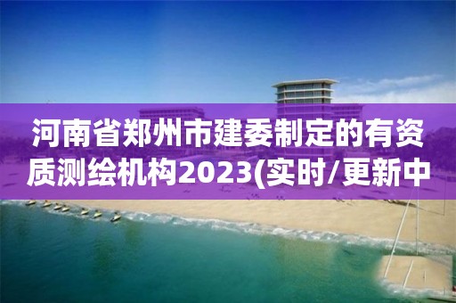 河南省鄭州市建委制定的有資質(zhì)測繪機(jī)構(gòu)2023(實(shí)時(shí)/更新中)