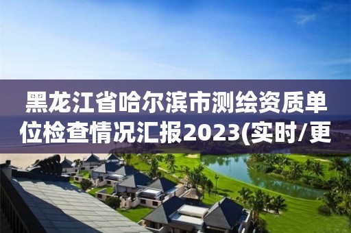 黑龍江省哈爾濱市測繪資質單位檢查情況匯報2023(實時/更新中)