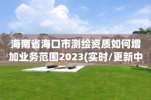 海南省海口市測繪資質如何增加業務范圍2023(實時/更新中)