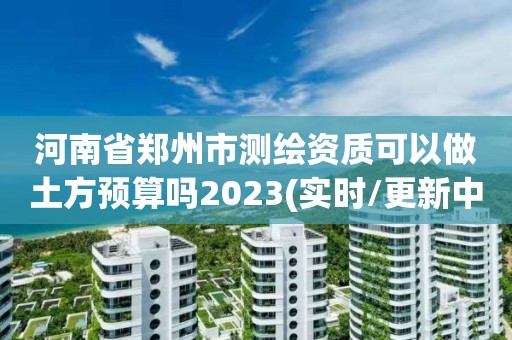 河南省鄭州市測繪資質可以做土方預算嗎2023(實時/更新中)