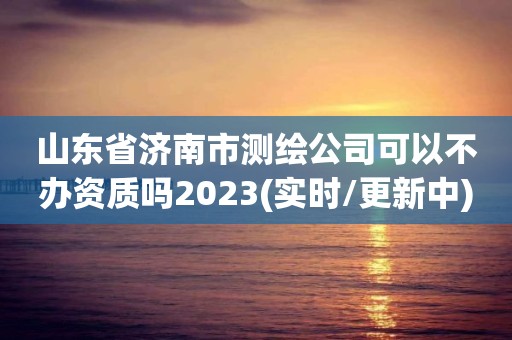 山東省濟(jì)南市測繪公司可以不辦資質(zhì)嗎2023(實(shí)時/更新中)