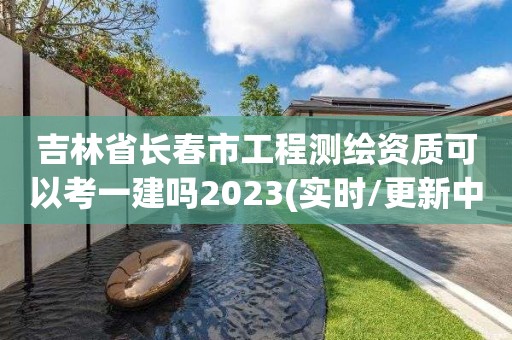 吉林省長(zhǎng)春市工程測(cè)繪資質(zhì)可以考一建嗎2023(實(shí)時(shí)/更新中)