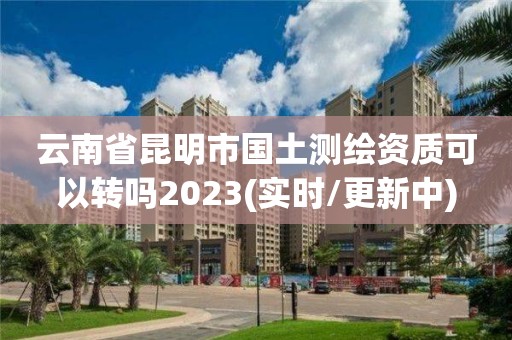 云南省昆明市國土測繪資質(zhì)可以轉(zhuǎn)嗎2023(實時/更新中)