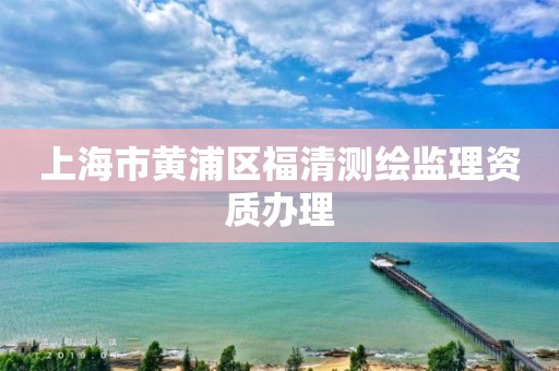 上海市黃浦區(qū)福清測繪監(jiān)理資質(zhì)辦理