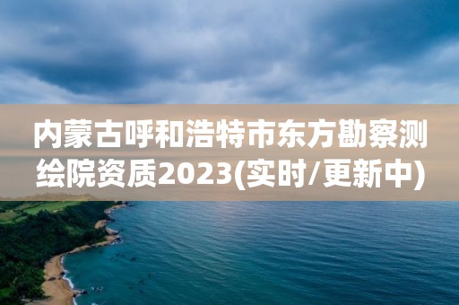 內蒙古呼和浩特市東方勘察測繪院資質2023(實時/更新中)