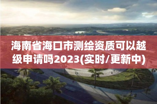 海南省海口市測繪資質可以越級申請嗎2023(實時/更新中)