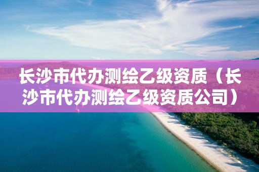 長沙市代辦測繪乙級資質（長沙市代辦測繪乙級資質公司）