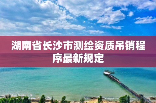 湖南省長(zhǎng)沙市測(cè)繪資質(zhì)吊銷程序最新規(guī)定