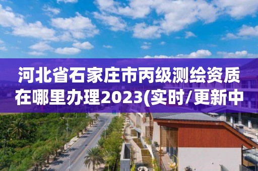 河北省石家莊市丙級測繪資質在哪里辦理2023(實時/更新中)