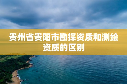 貴州省貴陽市勘探資質和測繪資質的區別