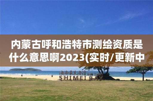 內蒙古呼和浩特市測繪資質是什么意思啊2023(實時/更新中)