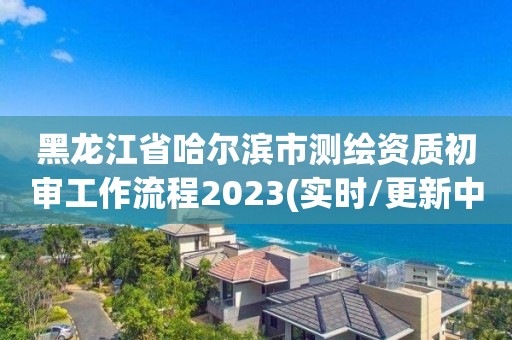 黑龍江省哈爾濱市測(cè)繪資質(zhì)初審工作流程2023(實(shí)時(shí)/更新中)