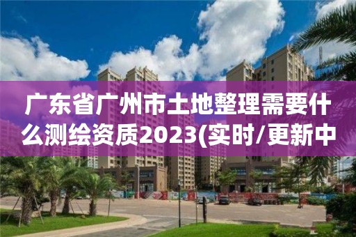 廣東省廣州市土地整理需要什么測繪資質2023(實時/更新中)