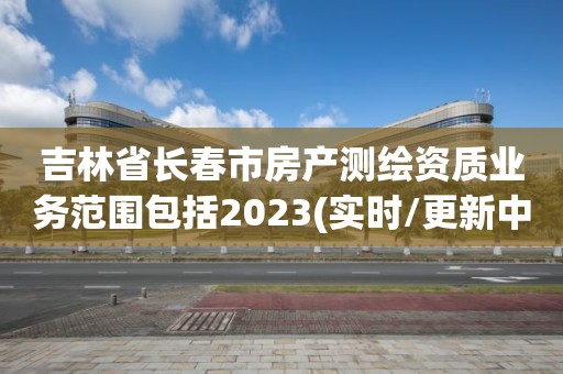 吉林省長春市房產測繪資質業務范圍包括2023(實時/更新中)