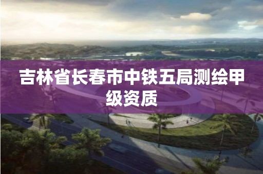 吉林省長春市中鐵五局測繪甲級(jí)資質(zhì)