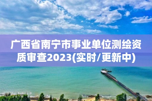 廣西省南寧市事業(yè)單位測(cè)繪資質(zhì)審查2023(實(shí)時(shí)/更新中)