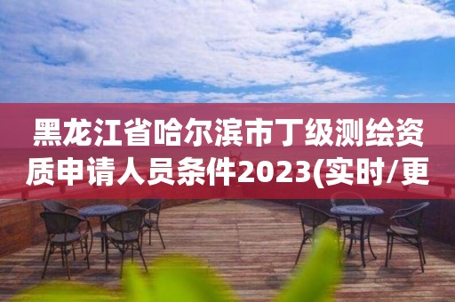 黑龍江省哈爾濱市丁級測繪資質申請人員條件2023(實時/更新中)