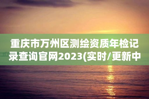 重慶市萬州區測繪資質年檢記錄查詢官網2023(實時/更新中)