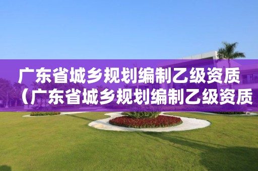 廣東省城鄉規劃編制乙級資質（廣東省城鄉規劃編制乙級資質辦理）