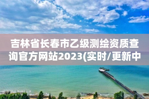 吉林省長春市乙級測繪資質查詢官方網站2023(實時/更新中)