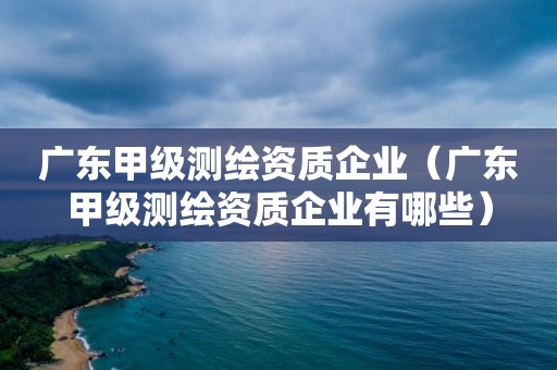 廣東甲級(jí)測(cè)繪資質(zhì)企業(yè)（廣東甲級(jí)測(cè)繪資質(zhì)企業(yè)有哪些）