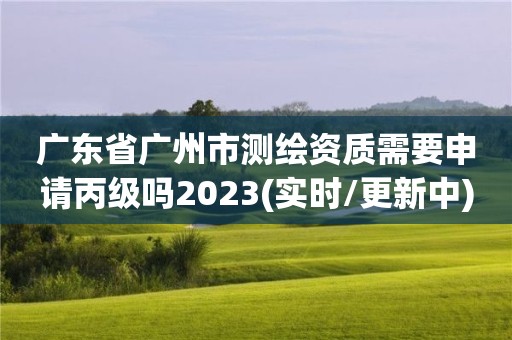 廣東省廣州市測繪資質(zhì)需要申請(qǐng)丙級(jí)嗎2023(實(shí)時(shí)/更新中)