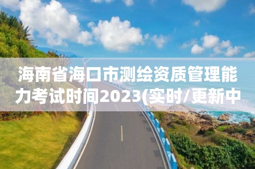 海南省海口市測繪資質管理能力考試時間2023(實時/更新中)