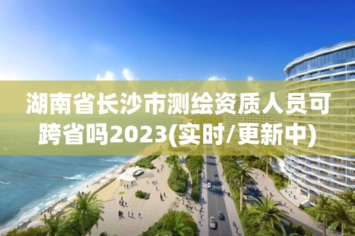 湖南省長沙市測繪資質人員可跨省嗎2023(實時/更新中)