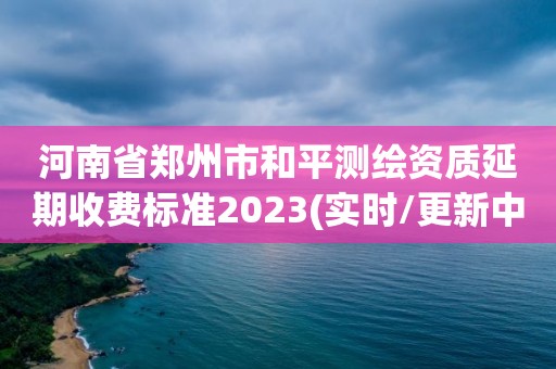 河南省鄭州市和平測(cè)繪資質(zhì)延期收費(fèi)標(biāo)準(zhǔn)2023(實(shí)時(shí)/更新中)