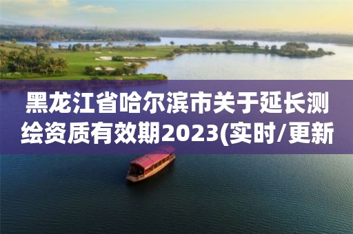 黑龍江省哈爾濱市關(guān)于延長測繪資質(zhì)有效期2023(實(shí)時(shí)/更新中)