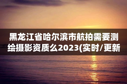 黑龍江省哈爾濱市航拍需要測繪攝影資質么2023(實時/更新中)