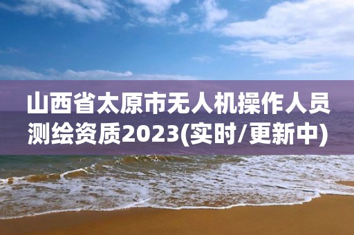 山西省太原市無人機操作人員測繪資質2023(實時/更新中)