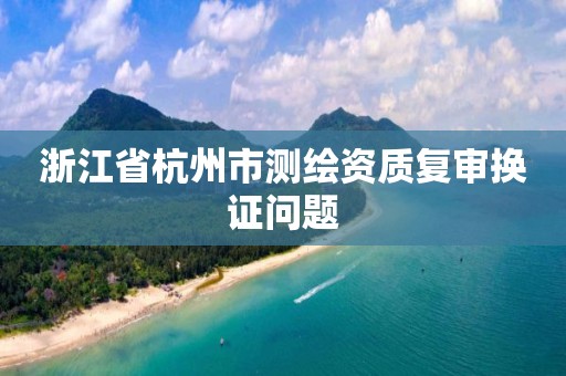 浙江省杭州市測(cè)繪資質(zhì)復(fù)審換證問(wèn)題