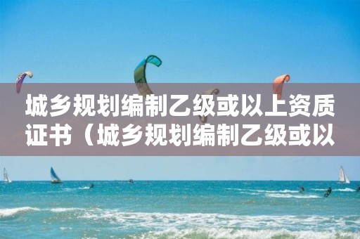 城鄉規劃編制乙級或以上資質證書（城鄉規劃編制乙級或以上資質證書是什么）