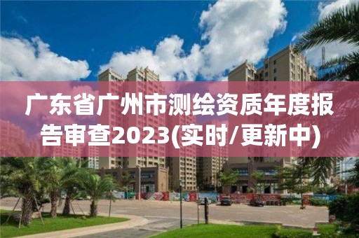 廣東省廣州市測繪資質(zhì)年度報告審查2023(實時/更新中)