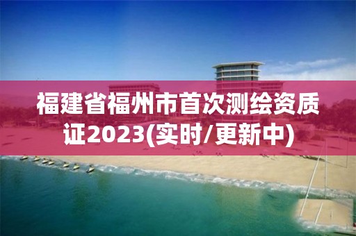 福建省福州市首次測繪資質證2023(實時/更新中)