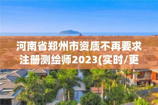 河南省鄭州市資質(zhì)不再要求注冊測繪師2023(實時/更新中)