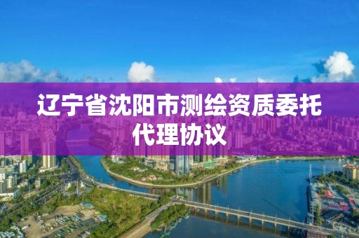 遼寧省沈陽市測繪資質(zhì)委托代理協(xié)議